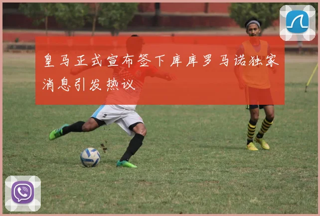 皇马正式宣布签下库库罗马诺独家消息引发热议