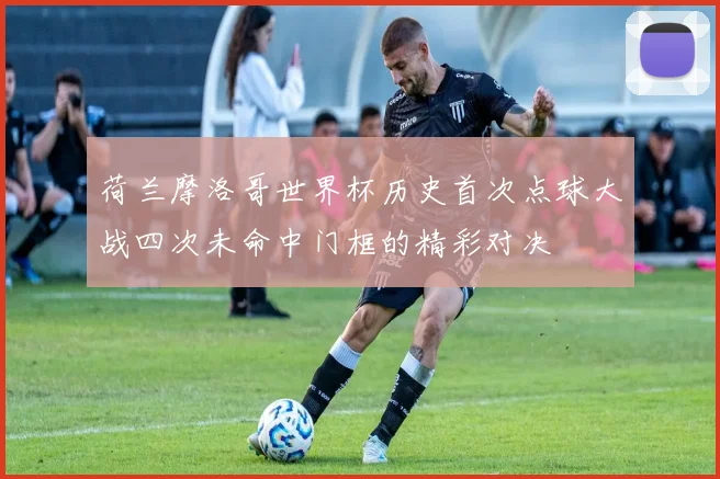 荷兰摩洛哥世界杯历史首次点球大战四次未命中门框的精彩对决