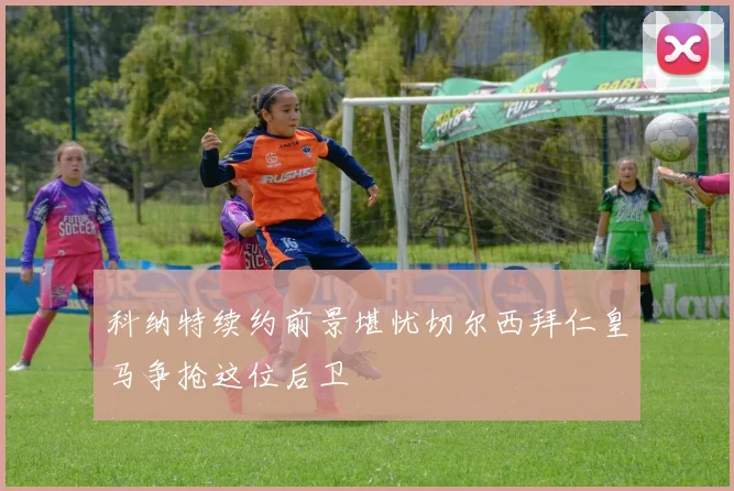 科纳特续约前景堪忧切尔西拜仁皇马争抢这位后卫