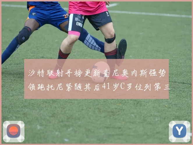 沙特联射手榜更新奎尼奥内斯强势领跑托尼紧随其后41岁C罗位列第三