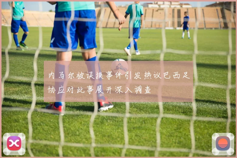 内马尔被误换事件引发热议巴西足协应对此事展开深入调查