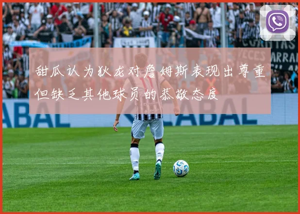 甜瓜认为狄龙对詹姆斯表现出尊重但缺乏其他球员的恭敬态度