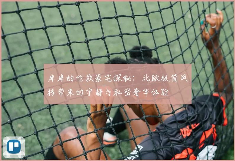 库库的伦敦豪宅探秘：北欧极简风格带来的宁静与私密奢华体验