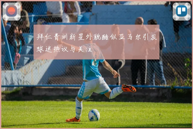 拜仁青训新星外貌酷似亚马尔引发球迷热议与关注
