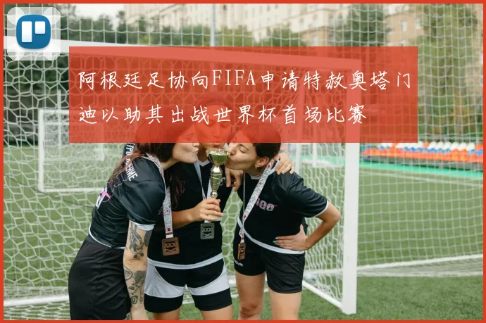 阿根廷足协向FIFA申请特赦奥塔门迪以助其出战世界杯首场比赛