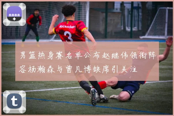 男篮热身赛名单公布赵继伟领衔阵容杨瀚森与曾凡博缺席引关注