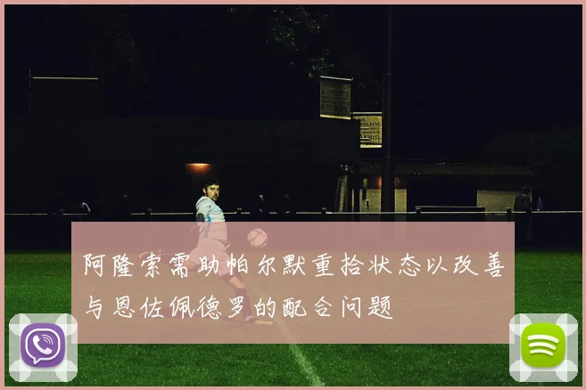 阿隆索需助帕尔默重拾状态以改善与恩佐佩德罗的配合问题