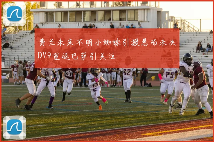 费兰未来不明小蜘蛛引援悬而未决DV9重返巴萨引关注