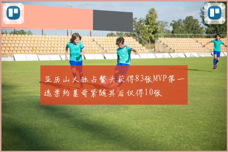 亚历山大独占鳌头获得83张MVP第一选票约基奇紧随其后仅得10张
