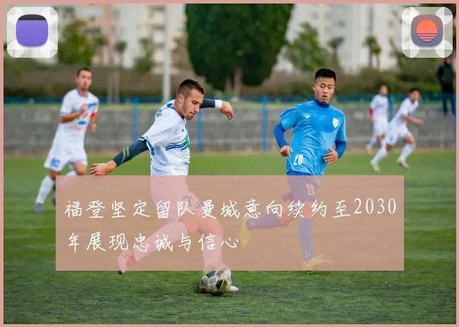 福登坚定留队曼城意向续约至2030年展现忠诚与信心