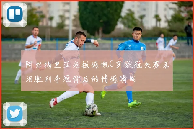 阿尔梅里亚老板感慨C罗欧冠决赛落泪胜利夺冠背后的情感瞬间