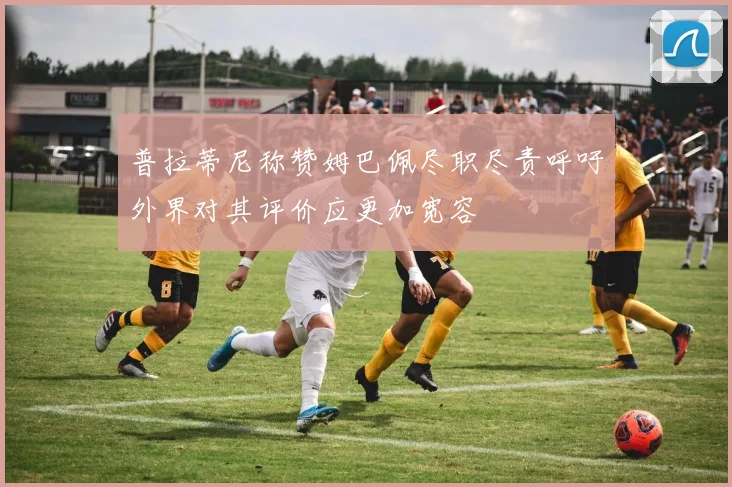 普拉蒂尼称赞姆巴佩尽职尽责呼吁外界对其评价应更加宽容
