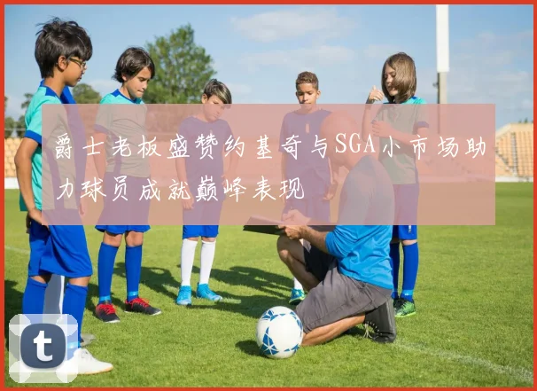 爵士老板盛赞约基奇与SGA小市场助力球员成就巅峰表现