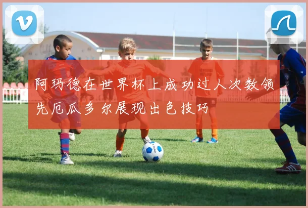 阿玛德在世界杯上成功过人次数领先厄瓜多尔展现出色技巧