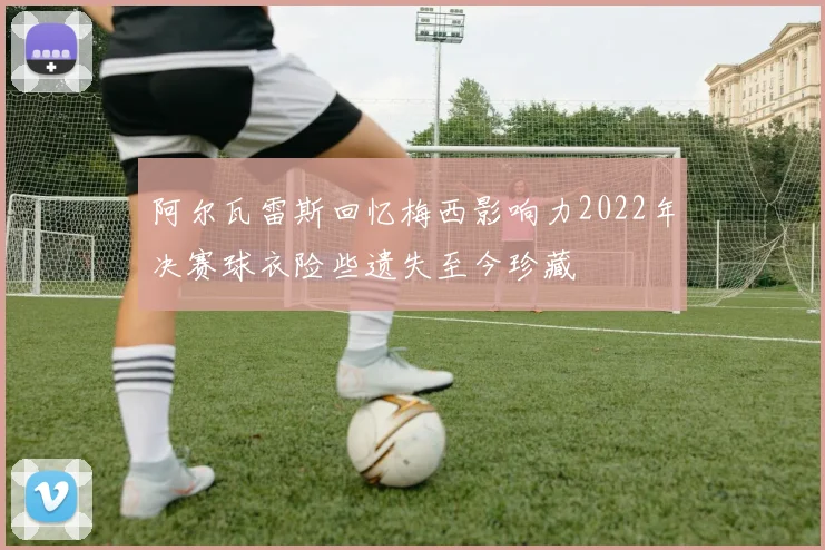 阿尔瓦雷斯回忆梅西影响力2022年决赛球衣险些遗失至今珍藏