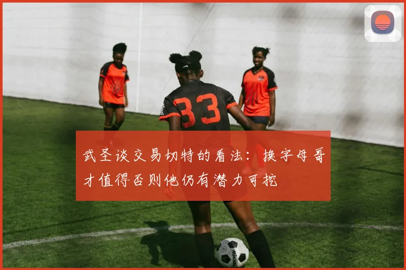 武圣谈交易切特的看法：换字母哥才值得否则他仍有潜力可挖