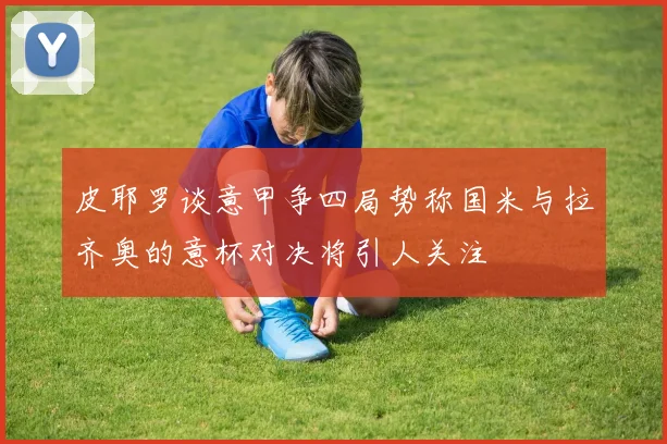 皮耶罗谈意甲争四局势称国米与拉齐奥的意杯对决将引人关注