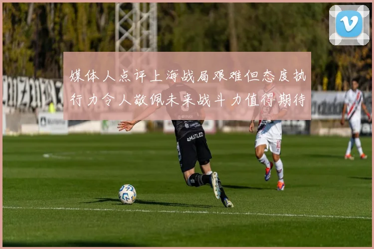 媒体人点评上海战局艰难但态度执行力令人敬佩未来战斗力值得期待