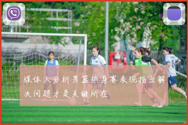媒体人分析男篮热身赛表现指出解决问题才是关键所在