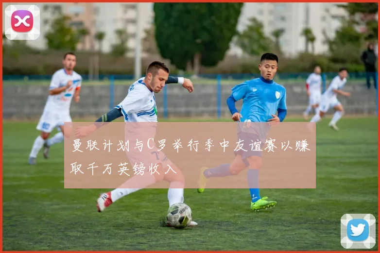 曼联计划与C罗举行季中友谊赛以赚取千万英镑收入