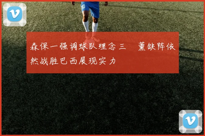 森保一强调球队理念三笘薰缺阵依然战胜巴西展现实力
