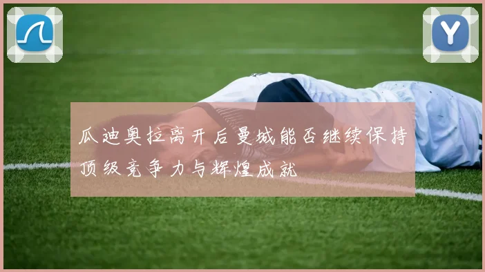 瓜迪奥拉离开后曼城能否继续保持顶级竞争力与辉煌成就