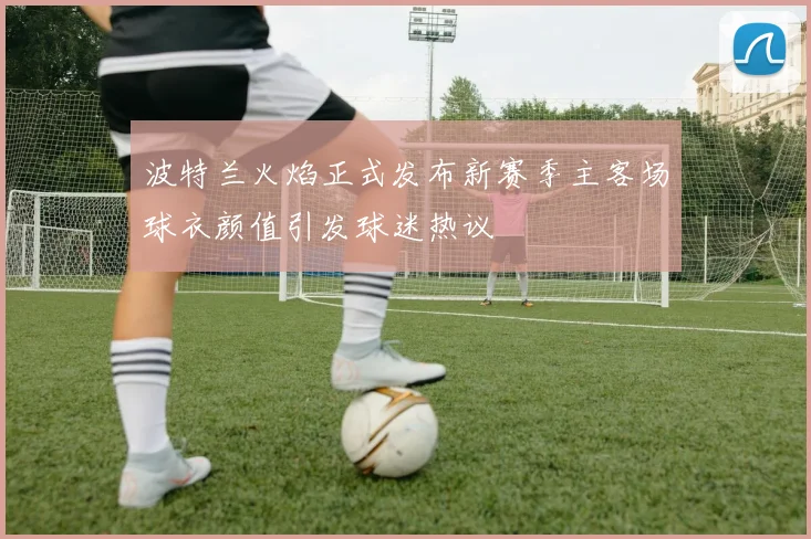 波特兰火焰正式发布新赛季主客场球衣颜值引发球迷热议