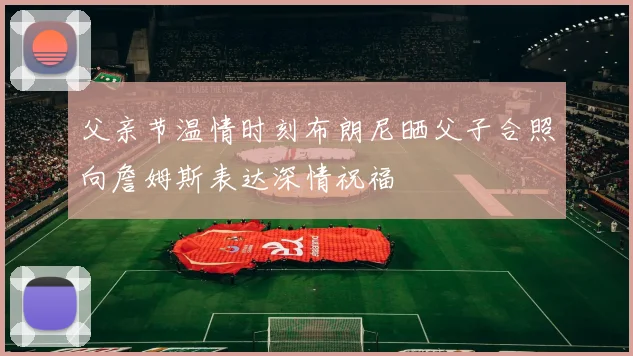 父亲节温情时刻布朗尼晒父子合照向詹姆斯表达深情祝福